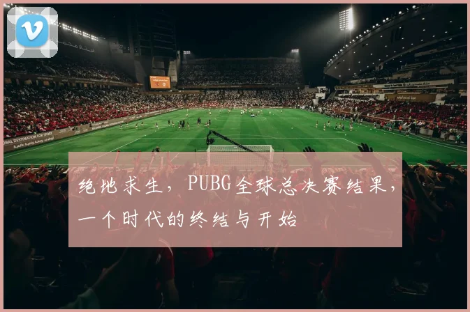 绝地求生,PUBG全球总决赛结果,一个时代的终结与开始