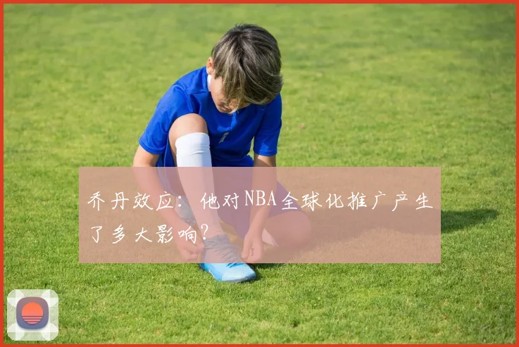 乔丹效应：他对NBA全球化推广产生了多大影响？