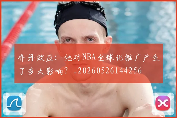 乔丹效应：他对NBA全球化推广产生了多大影响？_20260526144256