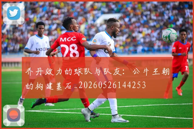 乔丹效力的球队与队友:公牛王朝的构建基石_20260526144253