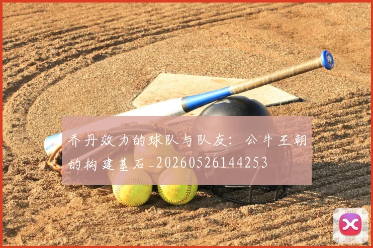 乔丹效力的球队与队友：公牛王朝的构建基石_20260526144253