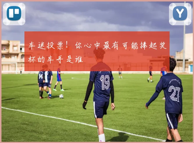 车迷投票！你心中最有可能捧起奖杯的车手是谁