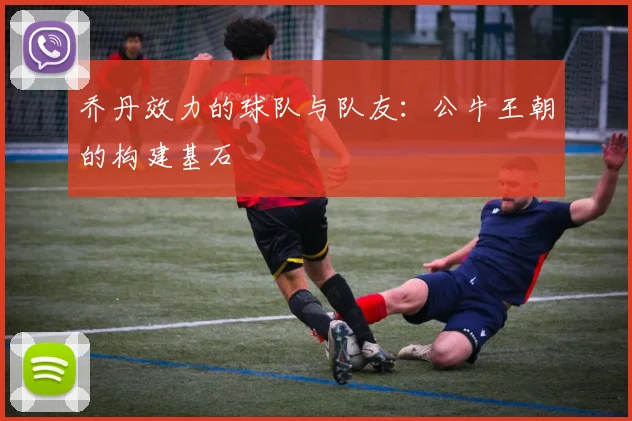 乔丹效力的球队与队友：公牛王朝的构建基石