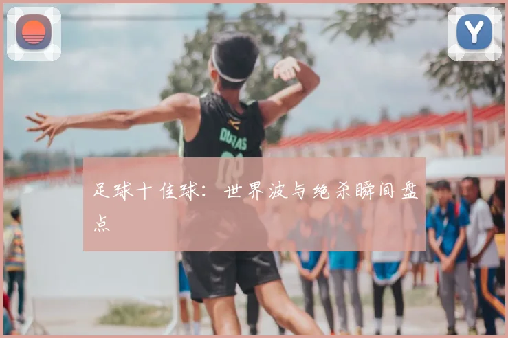 足球十佳球:世界波与绝杀瞬间盘点