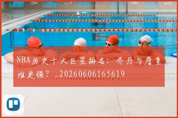 NBA历史十大巨星排名:乔丹与詹皇谁更强?_20260606165619