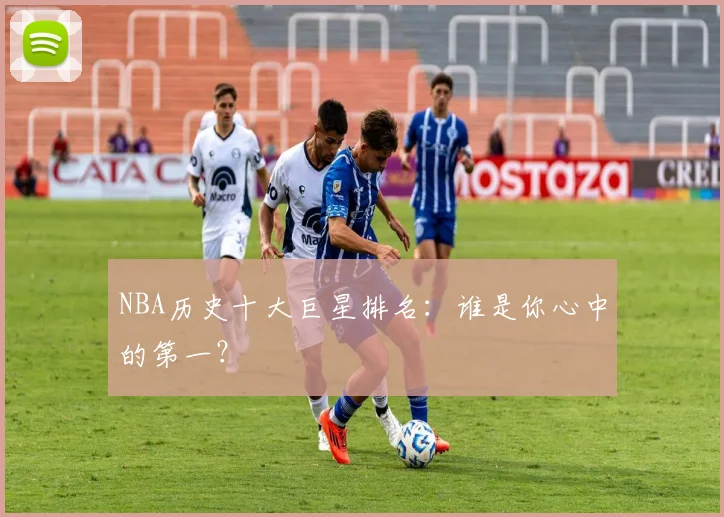 NBA历史十大巨星排名：谁是你心中的第一？