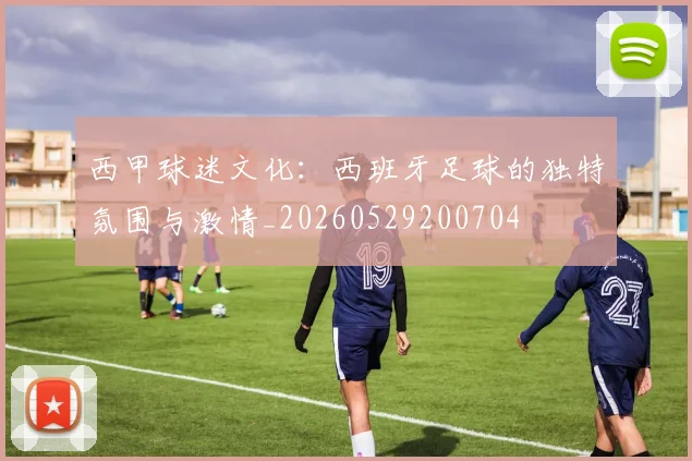 西甲球迷文化：西班牙足球的独特氛围与激情_20260529200704
