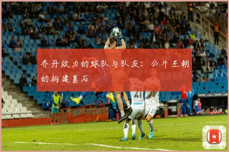 乔丹效力的球队与队友：公牛王朝的构建基石